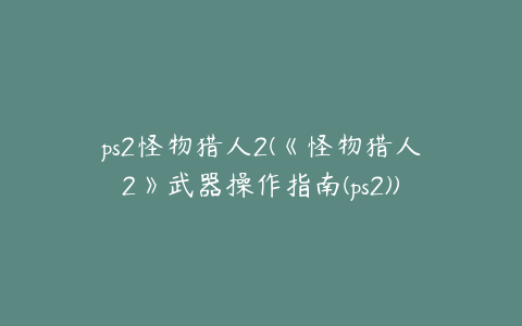 ps2怪物猎人2(《怪物猎人2》武器操作指南(ps2))