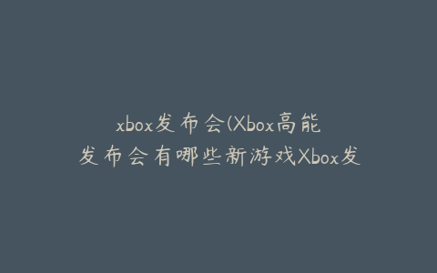 xbox发布会(Xbox高能发布会有哪些新游戏Xbox发布会2022内容)