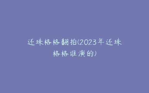 还珠格格翻拍(2023年还珠格格谁演的)