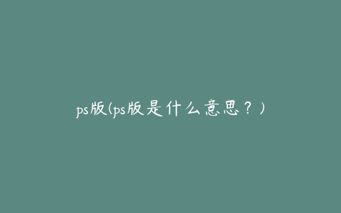 ps版(ps版是什么意思？)