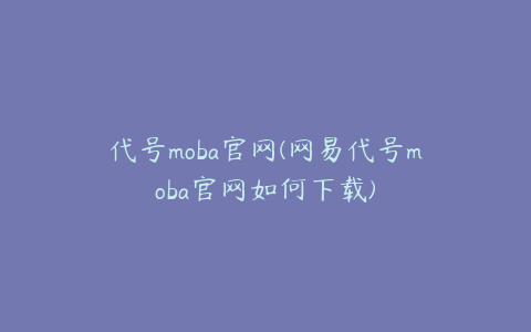 代号moba官网(网易代号moba官网如何下载)