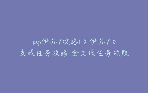 psp伊苏7攻略(《伊苏7》支线任务攻略 全支线任务领取地点及报酬一览)