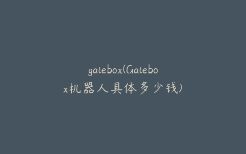 gatebox(Gatebox机器人具体多少钱)