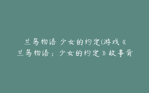 兰岛物语 少女的约定(游戏《兰岛物语：少女的约定》故事背景是什么？)