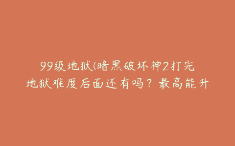 99级地狱(暗黑破坏神2打完地狱难度后面还有吗？最高能升到多少及？)