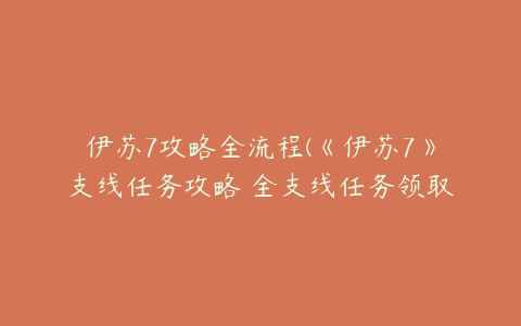 伊苏7攻略全流程(《伊苏7》支线任务攻略 全支线任务领取地点及报酬一览)