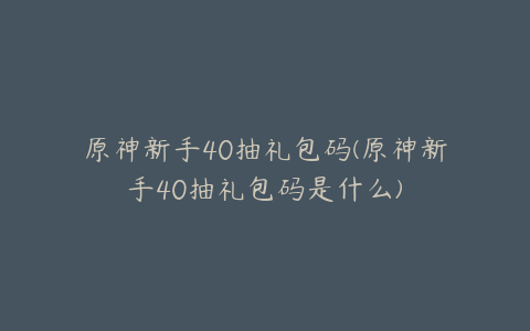 原神新手40抽礼包码(原神新手40抽礼包码是什么)