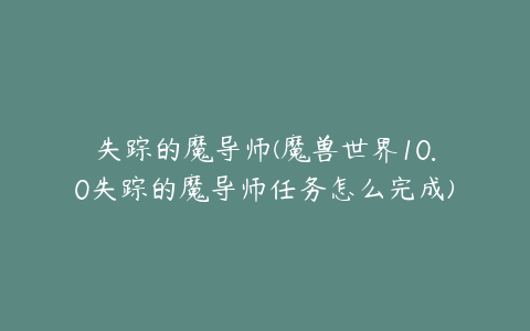 失踪的魔导师(魔兽世界10.0失踪的魔导师任务怎么完成)