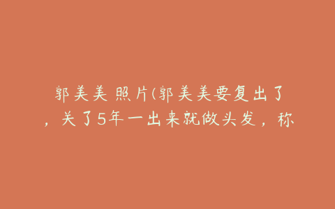 郭美美 照片(郭美美要复出了，关了5年一出来就做头发，称要重头再来？)