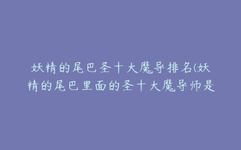 妖精的尾巴圣十大魔导排名(妖精的尾巴里面的圣十大魔导师是哪十个求详细资料.)