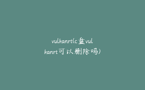 vulkanrt(c盘vulkanrt可以删除吗)