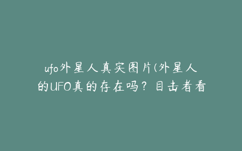 ufo外星人真实图片(外星人的UFO真的存在吗？目击者看到的究竟是什么)