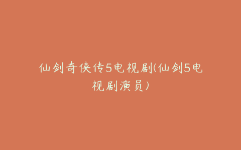 仙剑奇侠传5电视剧(仙剑5电视剧演员)