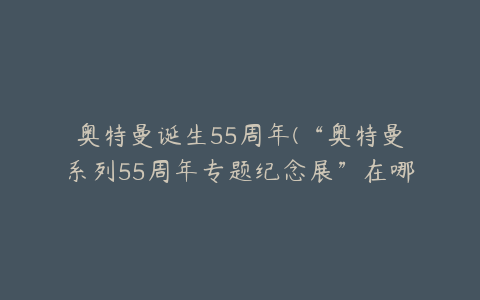 奥特曼诞生55周年(“奥特曼系列55周年专题纪念展”在哪里举行？)