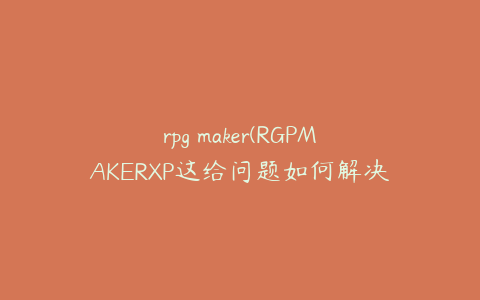 rpg maker(RGPMAKERXP这给问题如何解决？)