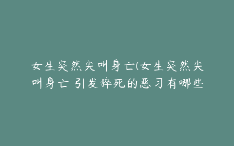 女生突然尖叫身亡(女生突然尖叫身亡 引发猝死的恶习有哪些)