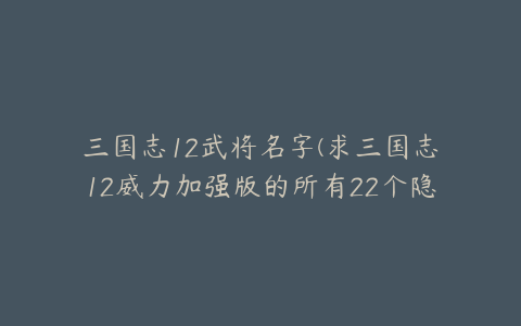 三国志12武将名字(求三国志12威力加强版的所有22个隐藏武将！是22个哟！)