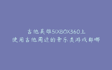 吉他英雄5(XBOX360上使用吉他周边的音乐类游戏都哪几个？)