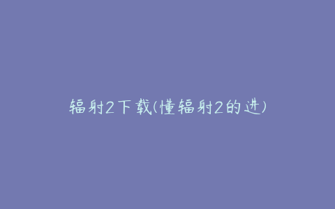 辐射2下载(懂辐射2的进)