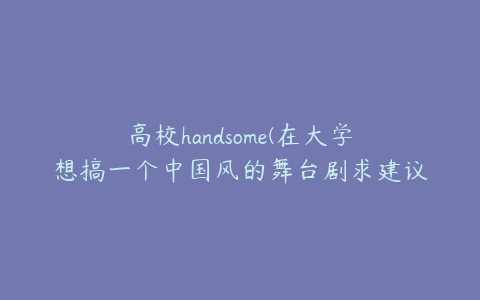 高校handsome(在大学想搞一个中国风的舞台剧求建议，最好给个背景啊)