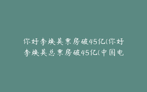 你好李焕英票房破45亿(你好李焕英总票房破45亿(中国电影市场再创新高))