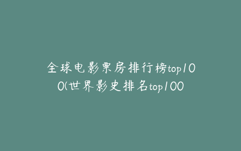 全球电影票房排行榜top100(世界影史排名top100？)